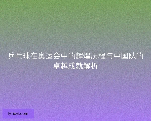 乒乓球在奥运会中的辉煌历程与中国队的卓越成就解析