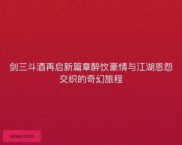 剑三斗酒再启新篇章醉饮豪情与江湖恩怨交织的奇幻旅程