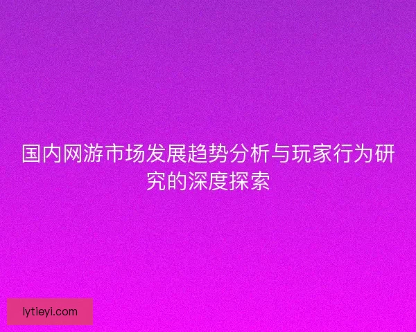 国内网游市场发展趋势分析与玩家行为研究的深度探索