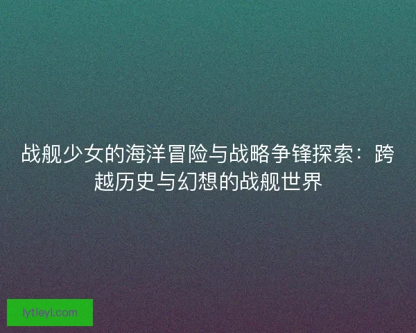 战舰少女的海洋冒险与战略争锋探索：跨越历史与幻想的战舰世界