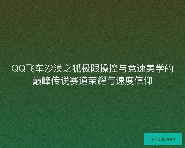 QQ飞车沙漠之狐极限操控与竞速美学的巅峰传说赛道荣耀与速度信仰