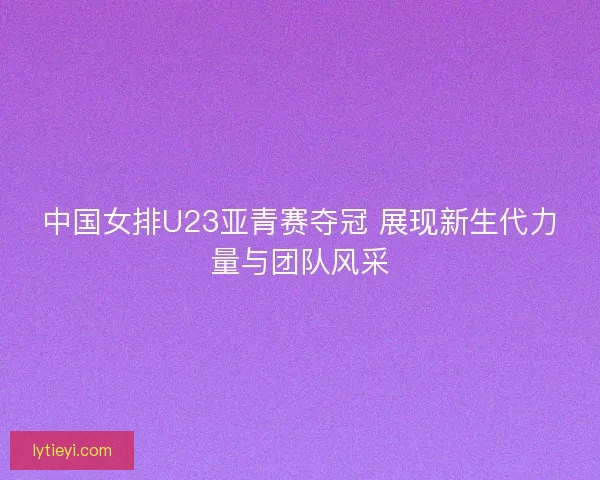 中国女排U23亚青赛夺冠 展现新生代力量与团队风采