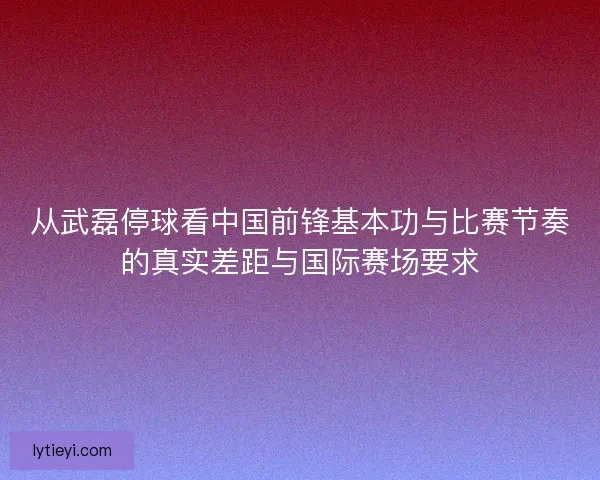 从武磊停球看中国前锋基本功与比赛节奏的真实差距与国际赛场要求