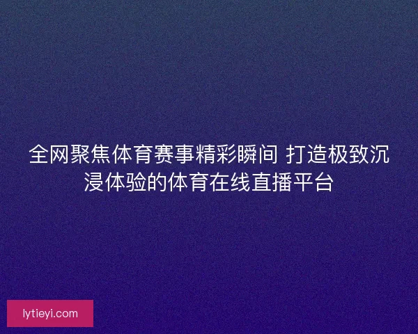 全网聚焦体育赛事精彩瞬间 打造极致沉浸体验的体育在线直播平台