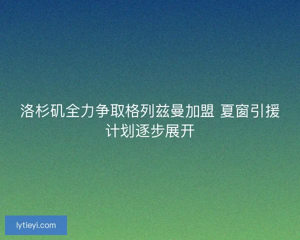 洛杉矶全力争取格列兹曼加盟 夏窗引援计划逐步展开