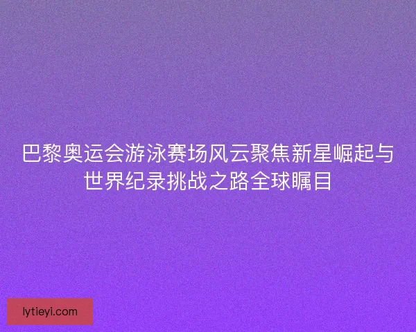 巴黎奥运会游泳赛场风云聚焦新星崛起与世界纪录挑战之路全球瞩目