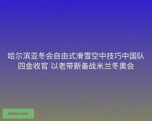 哈尔滨亚冬会自由式滑雪空中技巧中国队四金收官 以老带新备战米兰冬奥会