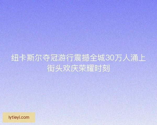 纽卡斯尔夺冠游行震撼全城30万人涌上街头欢庆荣耀时刻