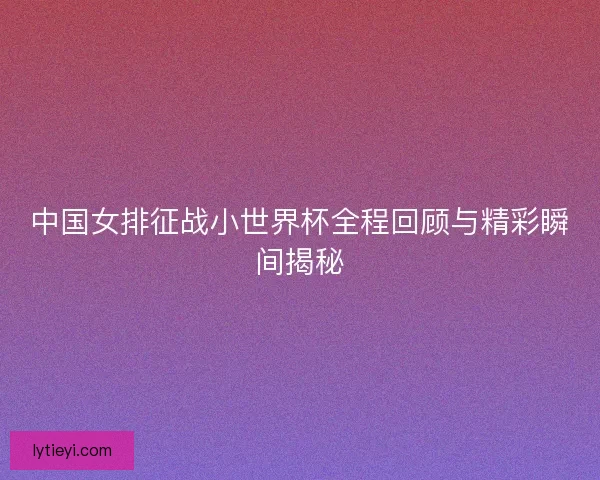 中国女排征战小世界杯全程回顾与精彩瞬间揭秘