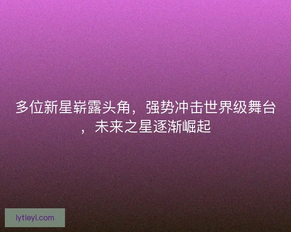 多位新星崭露头角，强势冲击世界级舞台，未来之星逐渐崛起