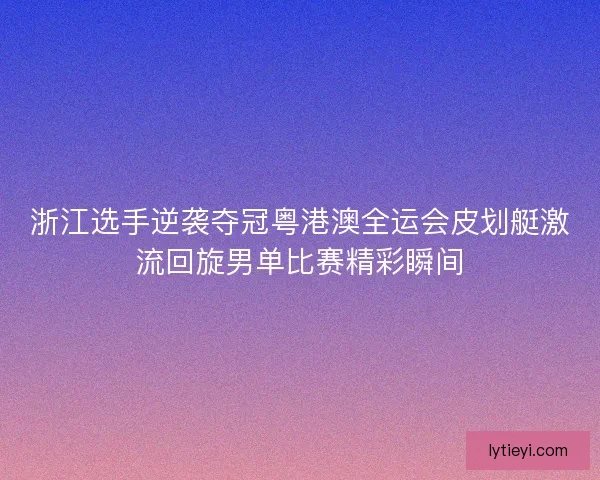浙江选手逆袭夺冠粤港澳全运会皮划艇激流回旋男单比赛精彩瞬间