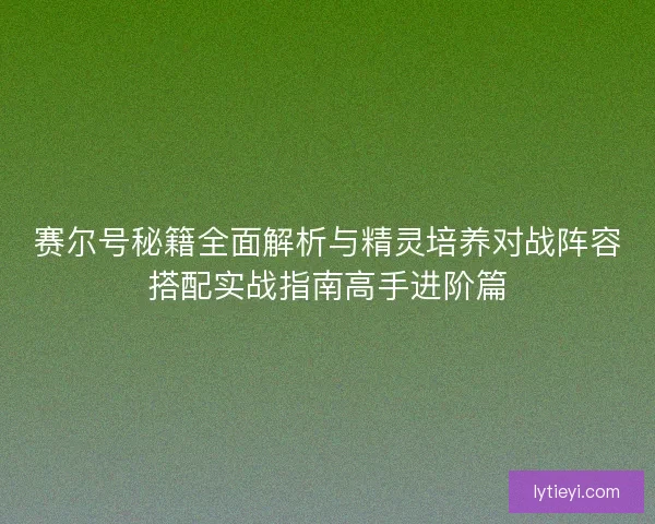 赛尔号秘籍全面解析与精灵培养对战阵容搭配实战指南高手进阶篇
