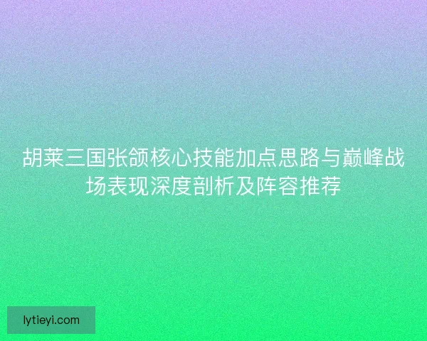 胡莱三国张颌核心技能加点思路与巅峰战场表现深度剖析及阵容推荐