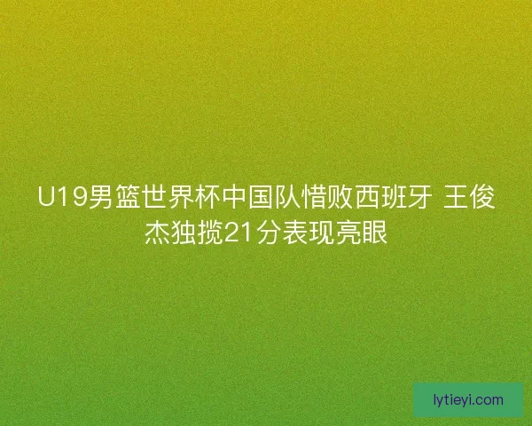 U19男篮世界杯中国队惜败西班牙 王俊杰独揽21分表现亮眼