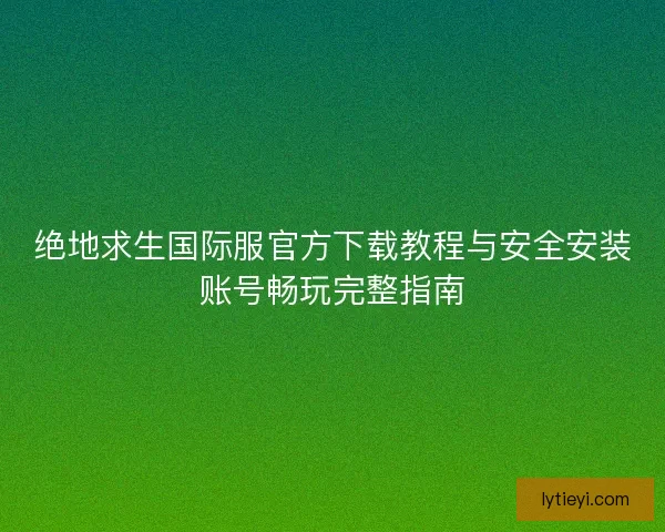 绝地求生国际服官方下载教程与安全安装账号畅玩完整指南