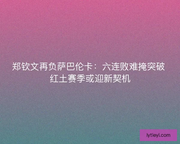 郑钦文再负萨巴伦卡：六连败难掩突破 红土赛季或迎新契机