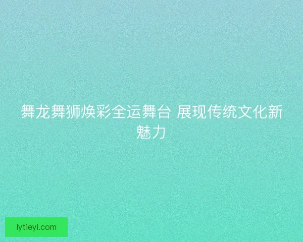 舞龙舞狮焕彩全运舞台 展现传统文化新魅力