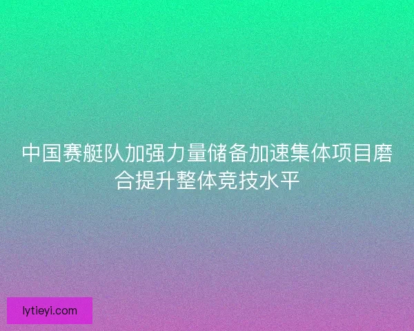 中国赛艇队加强力量储备加速集体项目磨合提升整体竞技水平