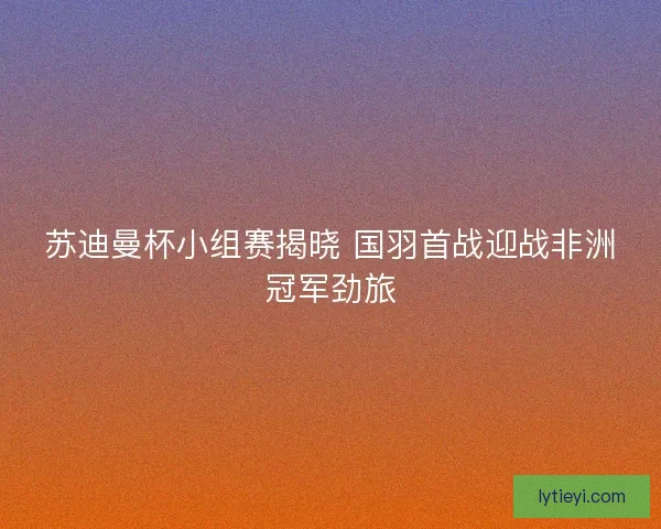 苏迪曼杯小组赛揭晓 国羽首战迎战非洲冠军劲旅