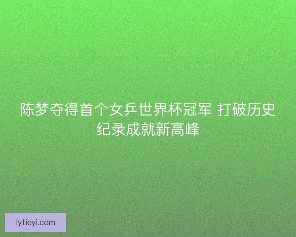 陈梦夺得首个女乒世界杯冠军 打破历史纪录成就新高峰