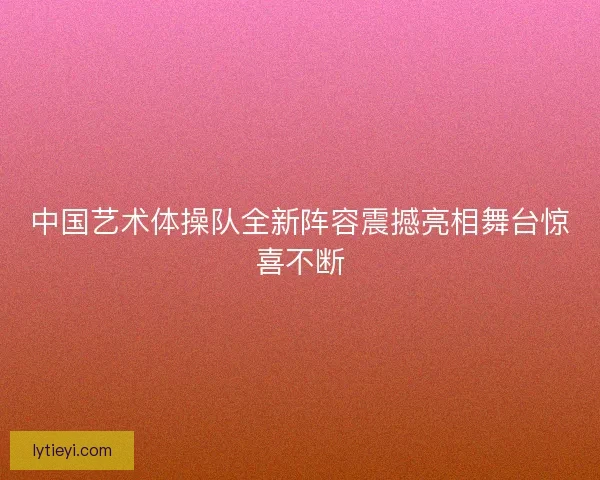 中国艺术体操队全新阵容震撼亮相舞台惊喜不断