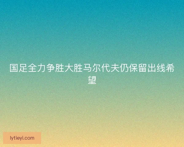 国足全力争胜大胜马尔代夫仍保留出线希望
