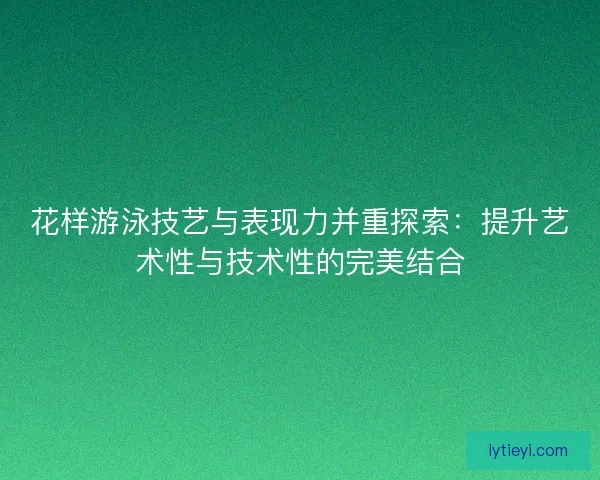 花样游泳技艺与表现力并重探索：提升艺术性与技术性的完美结合