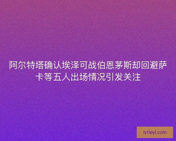 阿尔特塔确认埃泽可战伯恩茅斯却回避萨卡等五人出场情况引发关注