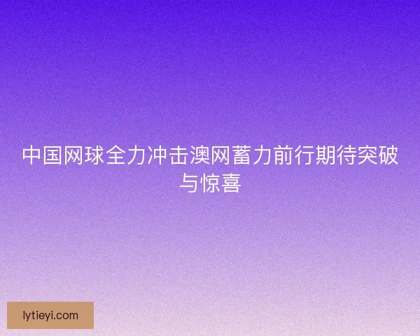 中国网球全力冲击澳网蓄力前行期待突破与惊喜