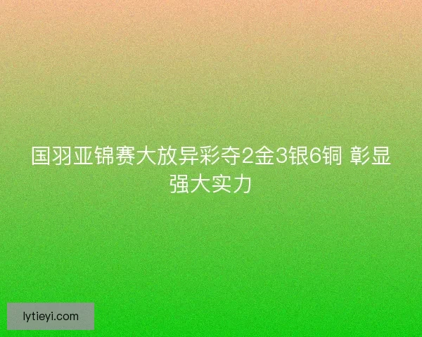 国羽亚锦赛大放异彩夺2金3银6铜 彰显强大实力