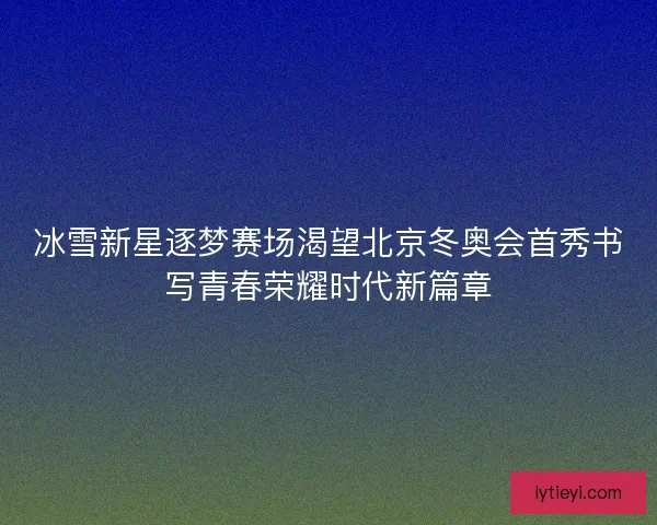 冰雪新星逐梦赛场渴望北京冬奥会首秀书写青春荣耀时代新篇章
