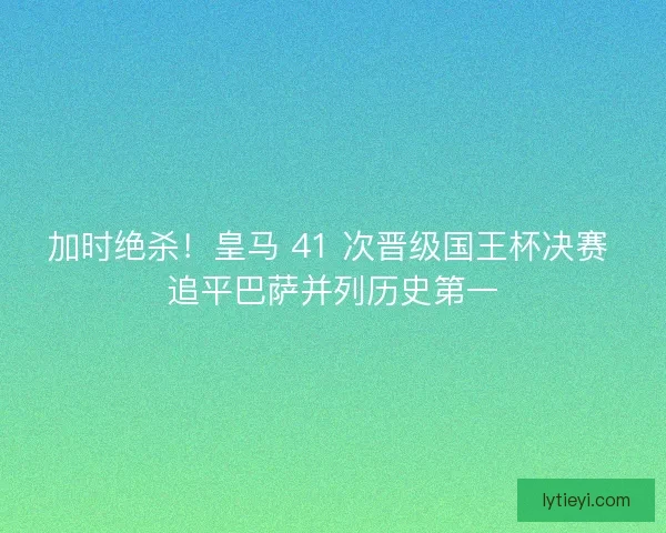 加时绝杀！皇马 41 次晋级国王杯决赛 追平巴萨并列历史第一