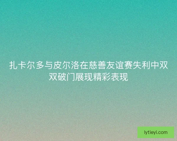 扎卡尔多与皮尔洛在慈善友谊赛失利中双双破门展现精彩表现