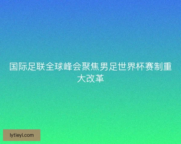 国际足联全球峰会聚焦男足世界杯赛制重大改革