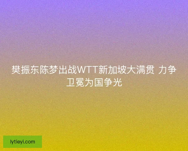 樊振东陈梦出战WTT新加坡大满贯 力争卫冕为国争光